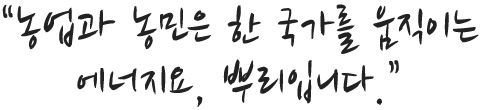 농업과 농민은 한 국가를 움직이는 에너지요, 뿌리입니다.
